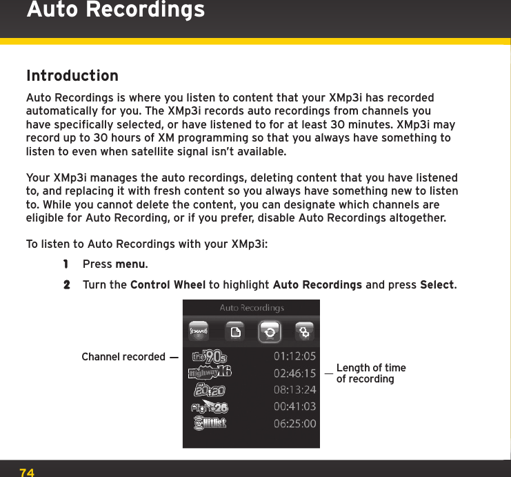 74Auto RecordingsIntroductionAuto Recordings is where you listen to content that your XMp3i has recorded automatically for you. The XMp3i records auto recordings from channels you have specifically selected, or have listened to for at least 30 minutes. XMp3i may record up to 30 hours of XM programming so that you always have something to listen to even when satellite signal isn’t available.Your XMp3i manages the auto recordings, deleting content that you have listened to, and replacing it with fresh content so you always have something new to listen to. While you cannot delete the content, you can designate which channels are eligible for Auto Recording, or if you prefer, disable Auto Recordings altogether.To listen to Auto Recordings with your XMp3i:1  Press menu.2  Turn the Control Wheel to highlight Auto Recordings and press Select.Channel recordedLength of timeof recordingMy New Playlist