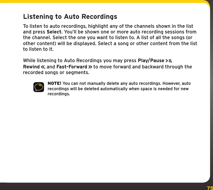 75Listening to Auto RecordingsTo listen to auto recordings, highlight any of the channels shown in the list and press Select. You’ll be shown one or more auto recording sessions from the channel. Select the one you want to listen to. A list of all the songs (or other content) will be displayed. Select a song or other content from the list to listen to it.While listening to Auto Recordings you may press Play/Pause , Rewind  , and Fast-Forward  to move forward and backward through the recorded songs or segments.NOTE! You can not manually delete any auto recordings. However, auto recordings will be deleted automatically when space is needed for new recordings.