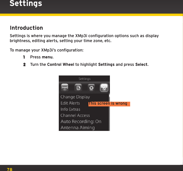 78SettingsIntroductionSettings is where you manage the XMp3i configuration options such as display brightness, editing alerts, setting your time zone, etc.To manage your XMp3i’s configuration:1  Press menu.2  Turn the Control Wheel to highlight Settings and press Select.This screen is wrong