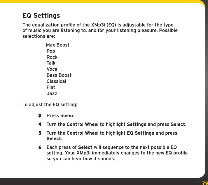79EQ SettingsThe equalization profile of the XMp3i (EQ) is adjustable for the type of music you are listening to, and for your listening pleasure. Possible selections are:  Max Boost Pop Rock Talk Vocal Bass Boost Classical Flat JazzTo adjust the EQ setting:3  Press menu.4  Turn the Control Wheel to highlight Settings and press Select.5  Turn the Control Wheel to highlight EQ Settings and press Select.6  Each press of Select will sequence to the next possible EQ setting. Your XMp3i immediately changes to the new EQ profile so you can hear how it sounds.