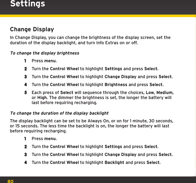 80Change DisplayIn Change Display, you can change the brightness of the display screen, set the duration of the display backlight, and turn Info Extras on or off.To change the display brightness1  Press menu.2  Turn the Control Wheel to highlight Settings and press Select.3  Turn the Control Wheel to highlight Change Display and press Select.4  Turn the Control Wheel to highlight Brightness and press Select.5  Each press of Select will sequence through the choices, Low, Medium, or High. The dimmer the brightness is set, the longer the battery will last before requiring recharging.To change the duration of the display backlightThe display backlight can be set to be Always On, or on for 1 minute, 30 seconds, or 15 seconds. The less time the backlight is on, the longer the battery will last before requiring recharging.1  Press menu.2  Turn the Control Wheel to highlight Settings and press Select.3  Turn the Control Wheel to highlight Change Display and press Select.4  Turn the Control Wheel to highlight Backlight and press Select.Settings