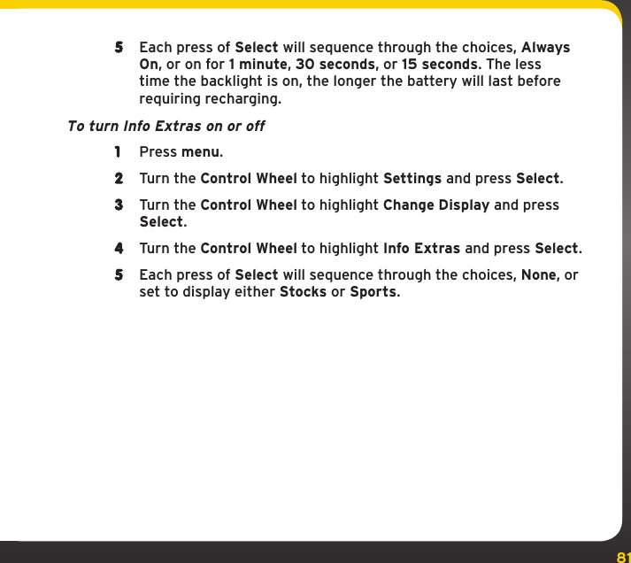 815  Each press of Select will sequence through the choices, Always On, or on for 1 minute, 30 seconds, or 15 seconds. The less time the backlight is on, the longer the battery will last before requiring recharging.To turn Info Extras on or off1  Press menu.2  Turn the Control Wheel to highlight Settings and press Select.3  Turn the Control Wheel to highlight Change Display and press Select.4  Turn the Control Wheel to highlight Info Extras and press Select. 5  Each press of Select will sequence through the choices, None, or set to display either Stocks or Sports.Settings