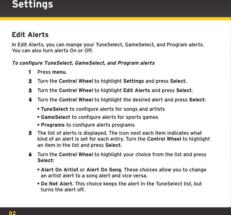 82Edit AlertsIn Edit Alerts, you can mange your TuneSelect, GameSelect, and Program alerts. You can also turn alerts On or Off.To configure TuneSelect, GameSelect, and Program alerts1  Press menu.2  Turn the Control Wheel to highlight Settings and press Select.3  Turn the Control Wheel to highlight Edit Alerts and press Select.4  Turn the Control Wheel to highlight the desired alert and press Select:•TuneSelect to configure alerts for songs and artists•GameSelect to configure alerts for sports games•Programs to configure alerts programs5  The list of alerts is displayed. The icon next each item indicates what kind of an alert is set for each entry. Turn the Control Wheel to highlight an item in the list and press Select.6  Turn the Control Wheel to highlight your choice from the list and press Select:•Alert On Artist or Alert On Song. These choices allow you to change an artist alert to a song alert and vice versa.•Do Not Alert. This choice keeps the alert in the TuneSelect list, but turns the alert off.Settings