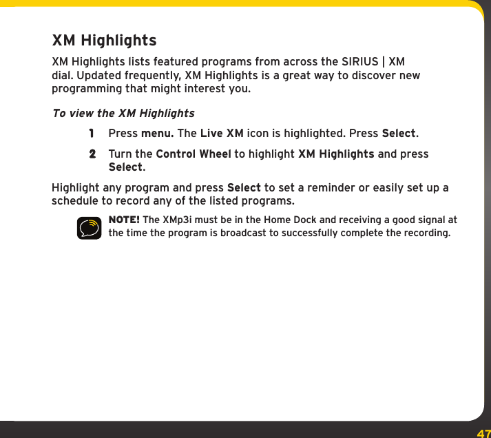 47XM HighlightsXM Highlights lists featured programs from across the SIRIUS | XM dial. Updated frequently, XM Highlights is a great way to discover new programming that might interest you.To view the XM Highlights1  Press menu. The Live XM icon is highlighted. Press Select.2  Turn the Control Wheel to highlight XM Highlights and press Select.Highlight any program and press Select to set a reminder or easily set up a schedule to record any of the listed programs.NOTE! The XMp3i must be in the Home Dock and receiving a good signal at the time the program is broadcast to successfully complete the recording.