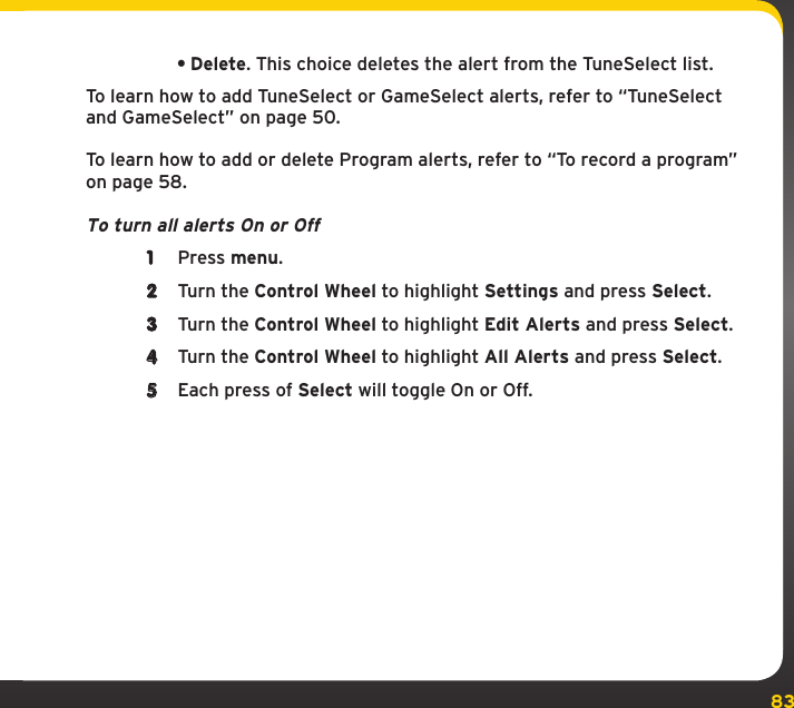 83Settings•Delete. This choice deletes the alert from the TuneSelect list.To learn how to add TuneSelect or GameSelect alerts, refer to “TuneSelect and GameSelect” on page 50.To learn how to add or delete Program alerts, refer to “To record a program” on page 58. To turn all alerts On or Off1  Press menu.2  Turn the Control Wheel to highlight Settings and press Select.3  Turn the Control Wheel to highlight Edit Alerts and press Select.4  Turn the Control Wheel to highlight All Alerts and press Select.5  Each press of Select will toggle On or Off.