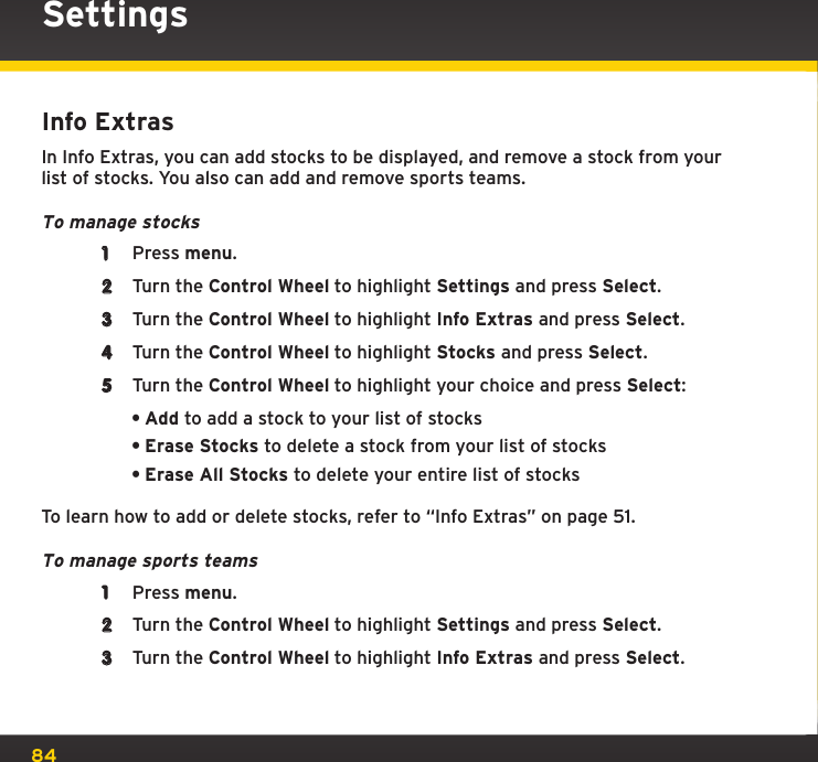 84Info ExtrasIn Info Extras, you can add stocks to be displayed, and remove a stock from your list of stocks. You also can add and remove sports teams.To manage stocks1  Press menu.2  Turn the Control Wheel to highlight Settings and press Select.3  Turn the Control Wheel to highlight Info Extras and press Select.4  Turn the Control Wheel to highlight Stocks and press Select.5  Turn the Control Wheel to highlight your choice and press Select:•Add to add a stock to your list of stocks•Erase Stocks to delete a stock from your list of stocks•Erase All Stocks to delete your entire list of stocksTo learn how to add or delete stocks, refer to “Info Extras” on page 51.To manage sports teams1  Press menu.2  Turn the Control Wheel to highlight Settings and press Select.3  Turn the Control Wheel to highlight Info Extras and press Select.Settings