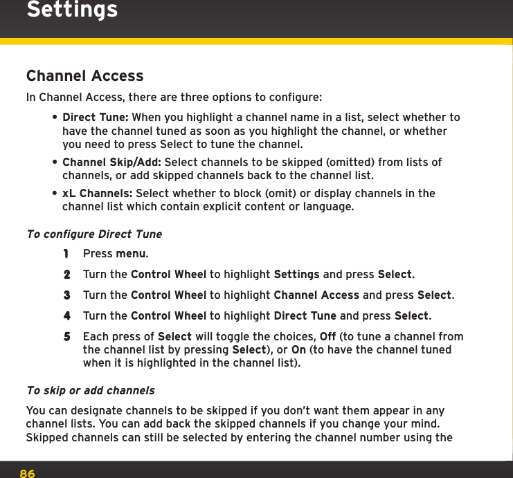 86Channel AccessIn Channel Access, there are three options to configure: • Direct Tune: When you highlight a channel name in a list, select whether to have the channel tuned as soon as you highlight the channel, or whether you need to press Select to tune the channel.• Channel Skip/Add: Select channels to be skipped (omitted) from lists of channels, or add skipped channels back to the channel list. • xL Channels: Select whether to block (omit) or display channels in the channel list which contain explicit content or language.To configure Direct Tune1  Press menu.2  Turn the Control Wheel to highlight Settings and press Select.3  Turn the Control Wheel to highlight Channel Access and press Select.4  Turn the Control Wheel to highlight Direct Tune and press Select.5  Each press of Select will toggle the choices, Off (to tune a channel from the channel list by pressing Select), or On (to have the channel tuned when it is highlighted in the channel list).To skip or add channelsYou can designate channels to be skipped if you don’t want them appear in any channel lists. You can add back the skipped channels if you change your mind. Skipped channels can still be selected by entering the channel number using the Settings