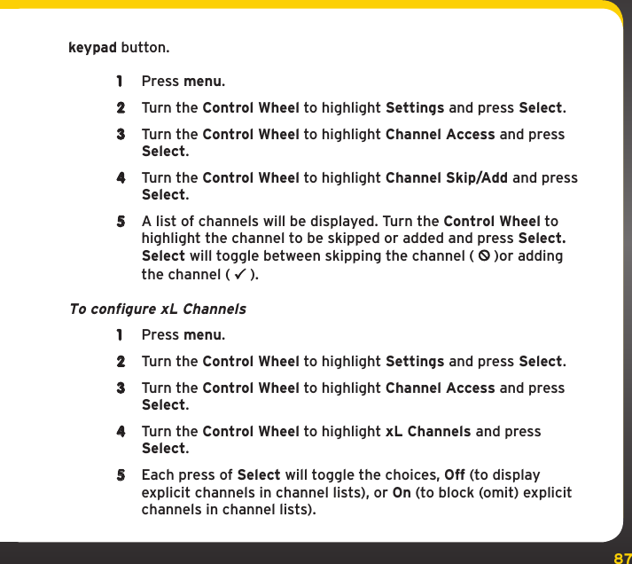 87Settingskeypad button.1  Press menu.2  Turn the Control Wheel to highlight Settings and press Select.3  Turn the Control Wheel to highlight Channel Access and press Select.4  Turn the Control Wheel to highlight Channel Skip/Add and press Select.5  A list of channels will be displayed. Turn the Control Wheel to highlight the channel to be skipped or added and press Select. Select will toggle between skipping the channel (   )or adding the channel (   ).To configure xL Channels1  Press menu.2  Turn the Control Wheel to highlight Settings and press Select.3  Turn the Control Wheel to highlight Channel Access and press Select.4  Turn the Control Wheel to highlight xL Channels and press Select.5  Each press of Select will toggle the choices, Off (to display explicit channels in channel lists), or On (to block (omit) explicit channels in channel lists).