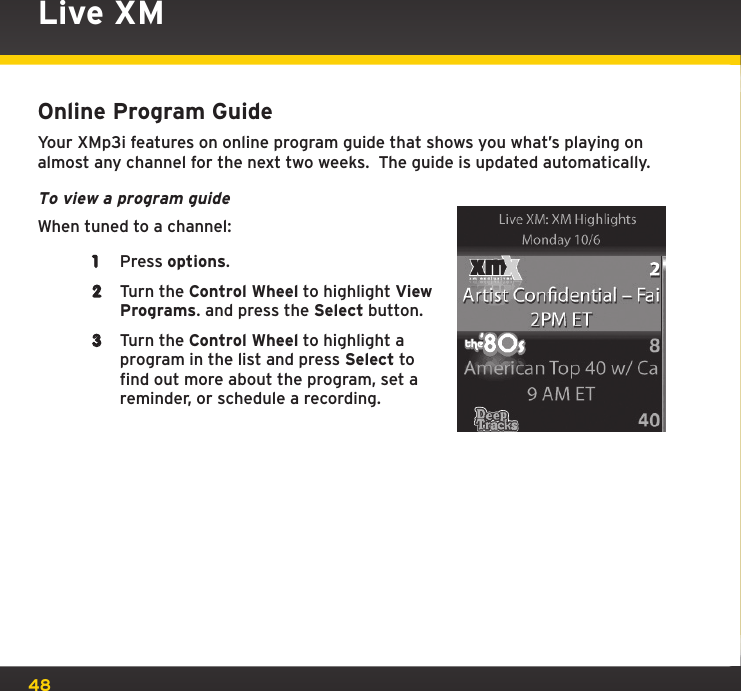 48Live XMOnline Program GuideYour XMp3i features on online program guide that shows you what’s playing on almost any channel for the next two weeks.  The guide is updated automatically.To view a program guideWhen tuned to a channel:1  Press options.2  Turn the Control Wheel to highlight View Programs. and press the Select button.3  Turn the Control Wheel to highlight a program in the list and press Select to find out more about the program, set a reminder, or schedule a recording.