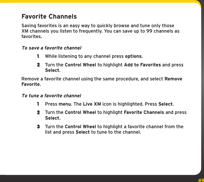 49Favorite ChannelsSaving favorites is an easy way to quickly browse and tune only those XM channels you listen to frequently. You can save up to 99 channels as favorites.To save a favorite channel1  While listening to any channel press options.2  Turn the Control Wheel to highlight Add to Favorites and press Select.Remove a favorite channel using the same procedure, and select Remove Favorite.To tune a favorite channel1  Press menu. The Live XM icon is highlighted. Press Select.2  Turn the Control Wheel to highlight Favorite Channels and press Select.3  Turn the Control Wheel to highlight a favorite channel from the list and press Select to tune to the channel.