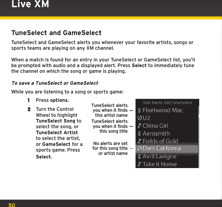 50Live XMTuneSelect and GameSelectTuneSelect and GameSelect alerts you whenever your favorite artists, songs or sports teams are playing on any XM channel.When a match is found for an entry in your TuneSelect or GameSelect list, you’ll be prompted with audio and a displayed alert. Press Select to immediately tune the channel on which the song or game is playing.To save a TuneSelect or GameSelectWhile you are listening to a song or sports game:1  Press options.2  Turn the Control Wheel to highlight TuneSelect Song to select the song, or TuneSelect Artist to select the artist, or GameSelect for a sports game. Press Select.TuneSelect alertsyou when it findsthis artist nameTuneSelect alertsyou when it findsthis song titleNo alerts are setfor this song titleor artist name