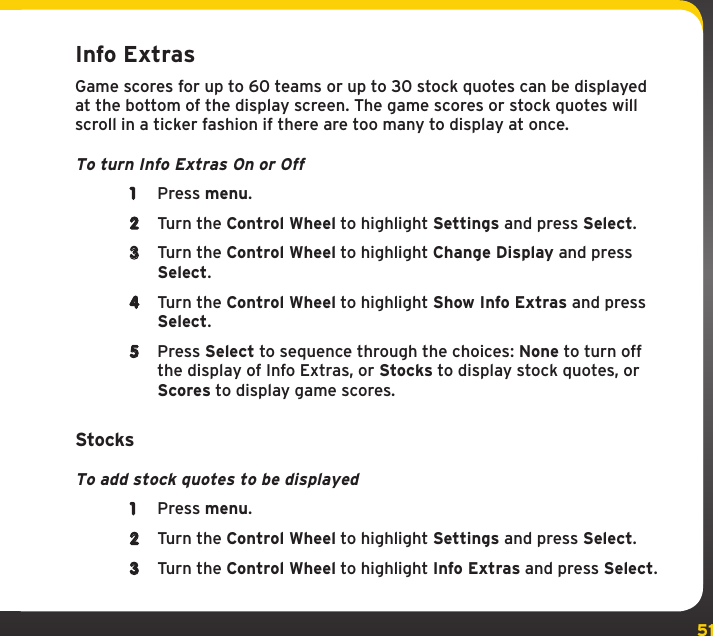 51Info ExtrasGame scores for up to 60 teams or up to 30 stock quotes can be displayed at the bottom of the display screen. The game scores or stock quotes will scroll in a ticker fashion if there are too many to display at once.To turn Info Extras On or Off1  Press menu.2  Turn the Control Wheel to highlight Settings and press Select.3  Turn the Control Wheel to highlight Change Display and press Select.4  Turn the Control Wheel to highlight Show Info Extras and press Select.5  Press Select to sequence through the choices: None to turn off the display of Info Extras, or Stocks to display stock quotes, or Scores to display game scores.StocksTo add stock quotes to be displayed1  Press menu. 2  Turn the Control Wheel to highlight Settings and press Select.3  Turn the Control Wheel to highlight Info Extras and press Select. 