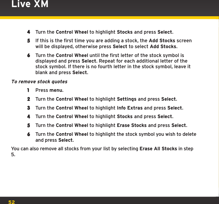 524  Turn the Control Wheel to highlight Stocks and press Select.5  If this is the first time you are adding a stock, the Add Stocks screen will be displayed, otherwise press Select to select Add Stocks.6  Turn the Control Wheel until the first letter of the stock symbol is displayed and press Select. Repeat for each additional letter of the stock symbol. If there is no fourth letter in the stock symbol, leave it blank and press Select.To remove stock quotes1  Press menu. 2  Turn the Control Wheel to highlight Settings and press Select.3  Turn the Control Wheel to highlight Info Extras and press Select.4  Turn the Control Wheel to highlight Stocks and press Select.5  Turn the Control Wheel to highlight Erase Stocks and press Select.6  Turn the Control Wheel to highlight the stock symbol you wish to delete and press Select.You can also remove all stocks from your list by selecting Erase All Stocks in step 5.Live XM
