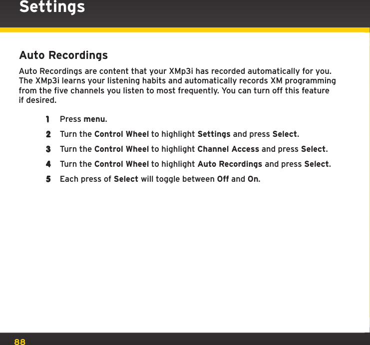 88Auto RecordingsAuto Recordings are content that your XMp3i has recorded automatically for you. The XMp3i learns your listening habits and automatically records XM programming from the five channels you listen to most frequently. You can turn off this feature if desired.1  Press menu.2  Turn the Control Wheel to highlight Settings and press Select.3  Turn the Control Wheel to highlight Channel Access and press Select.4  Turn the Control Wheel to highlight Auto Recordings and press Select.5  Each press of Select will toggle between Off and On.Settings