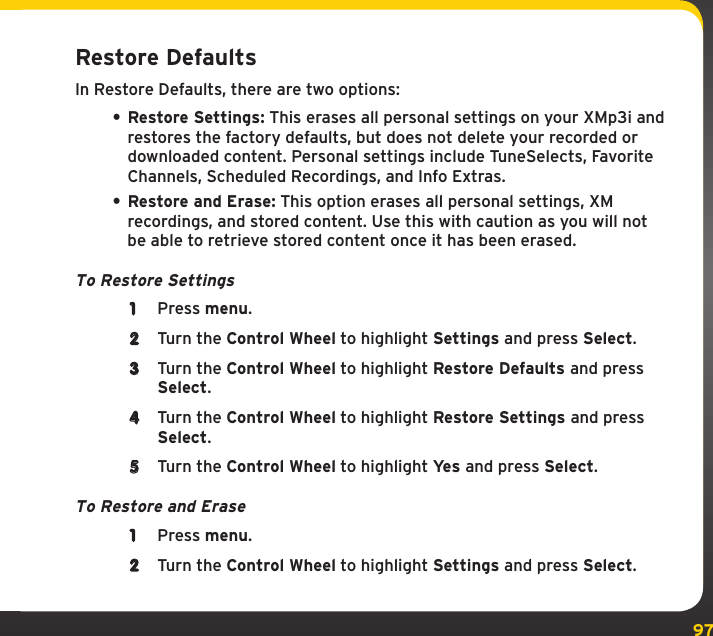 97SettingsRestore DefaultsIn Restore Defaults, there are two options:• Restore Settings: This erases all personal settings on your XMp3i and restores the factory defaults, but does not delete your recorded or downloaded content. Personal settings include TuneSelects, Favorite Channels, Scheduled Recordings, and Info Extras. • Restore and Erase: This option erases all personal settings, XM recordings, and stored content. Use this with caution as you will not be able to retrieve stored content once it has been erased.To Restore Settings1  Press menu.2  Turn the Control Wheel to highlight Settings and press Select.3  Turn the Control Wheel to highlight Restore Defaults and press Select.4  Turn the Control Wheel to highlight Restore Settings and press Select.5  Turn the Control Wheel to highlight Yes and press Select.To Restore and Erase1  Press menu.2  Turn the Control Wheel to highlight Settings and press Select.