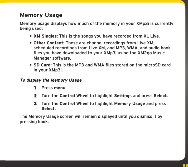 99SettingsMemory UsageMemory usage displays how much of the memory in your XMp3i is currently being used:• XM Singles: This is the songs you have recorded from XL Live.• Other Content: These are channel recordings from Live XM, scheduled recordings from Live XM, and MP3, WMA, and audio book files you have downloaded to your XMp3i using the XM2go Music Manager software.• SD Card: This is the MP3 and WMA files stored on the microSD card in your XMp3i.To display the Memory Usage1  Press menu.2  Turn the Control Wheel to highlight Settings and press Select.3  Turn the Control Wheel to highlight Memory Usage and press Select.The Memory Usage screen will remain displayed until you dismiss it by pressing back.