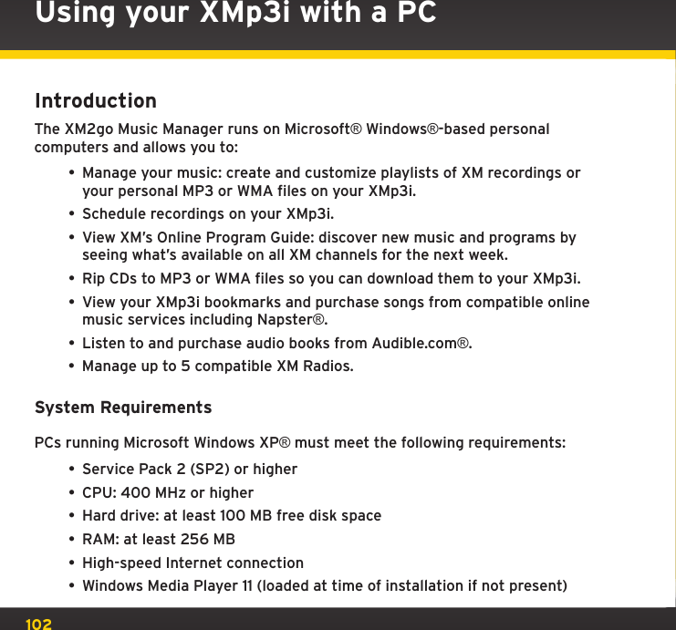 102Using your XMp3i with a PCIntroductionThe XM2go Music Manager runs on Microsoft® Windows®-based personal computers and allows you to:• Manage your music: create and customize playlists of XM recordings or your personal MP3 or WMA files on your XMp3i.• Schedule recordings on your XMp3i.• View XM’s Online Program Guide: discover new music and programs by seeing what’s available on all XM channels for the next week.• Rip CDs to MP3 or WMA files so you can download them to your XMp3i.• View your XMp3i bookmarks and purchase songs from compatible online music services including Napster®.• Listen to and purchase audio books from Audible.com®.• Manage up to 5 compatible XM Radios.System RequirementsPCs running Microsoft Windows XP® must meet the following requirements:• Service Pack 2 (SP2) or higher• CPU: 400 MHz or higher• Hard drive: at least 100 MB free disk space• RAM: at least 256 MB• High-speed Internet connection• Windows Media Player 11 (loaded at time of installation if not present)