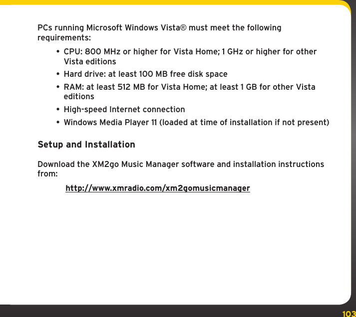 103Using your XMp3i with a PCPCs running Microsoft Windows Vista® must meet the following requirements:• CPU: 800 MHz or higher for Vista Home; 1 GHz or higher for other Vista editions• Hard drive: at least 100 MB free disk space• RAM: at least 512 MB for Vista Home; at least 1 GB for other Vista editions• High-speed Internet connection• Windows Media Player 11 (loaded at time of installation if not present)Setup and InstallationDownload the XM2go Music Manager software and installation instructions from: http://www.xmradio.com/xm2gomusicmanager