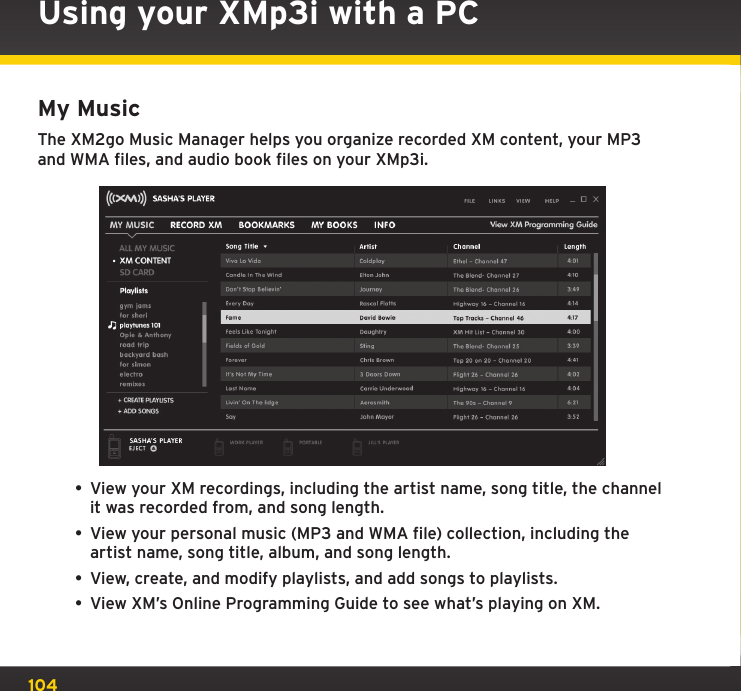 104My MusicThe XM2go Music Manager helps you organize recorded XM content, your MP3 and WMA files, and audio book files on your XMp3i.• View your XM recordings, including the artist name, song title, the channel it was recorded from, and song length.• View your personal music (MP3 and WMA file) collection, including the artist name, song title, album, and song length.• View, create, and modify playlists, and add songs to playlists.• View XM’s Online Programming Guide to see what’s playing on XM.Using your XMp3i with a PC