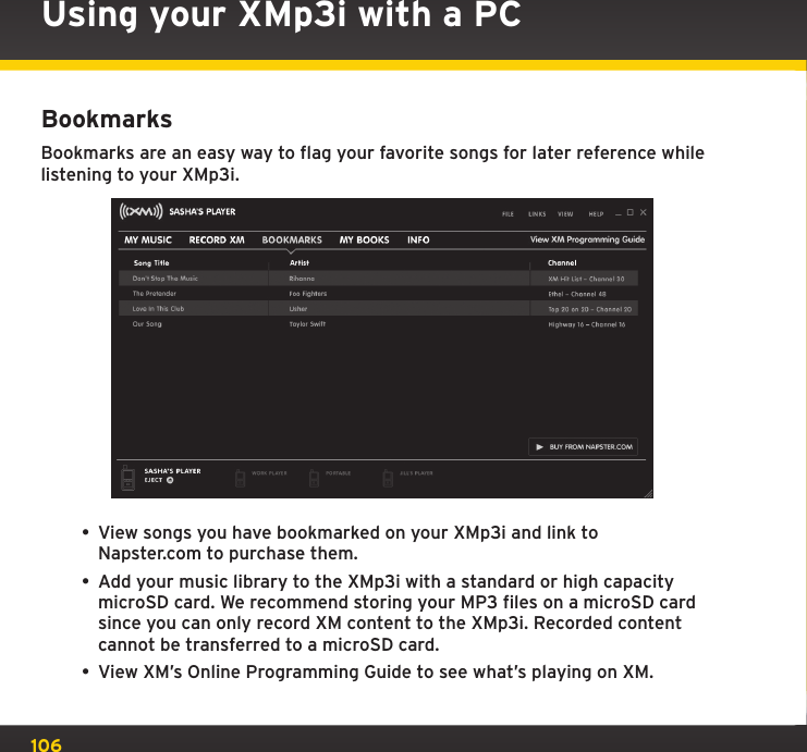 106BookmarksBookmarks are an easy way to flag your favorite songs for later reference while listening to your XMp3i.• View songs you have bookmarked on your XMp3i and link to Napster.com to purchase them.• Add your music library to the XMp3i with a standard or high capacity microSD card. We recommend storing your MP3 files on a microSD card since you can only record XM content to the XMp3i. Recorded content cannot be transferred to a microSD card.• View XM’s Online Programming Guide to see what’s playing on XM.Using your XMp3i with a PC