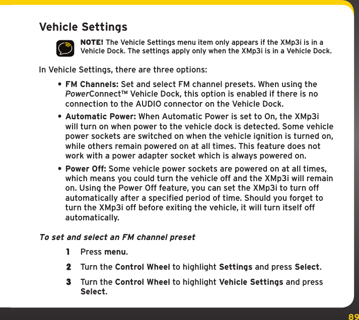 89SettingsVehicle SettingsNOTE! The Vehicle Settings menu item only appears if the XMp3i is in a Vehicle Dock. The settings apply only when the XMp3i is in a Vehicle Dock.In Vehicle Settings, there are three options:• FM Channels: Set and select FM channel presets. When using the PowerConnect™ Vehicle Dock, this option is enabled if there is no connection to the AUDIO connector on the Vehicle Dock.• Automatic Power: When Automatic Power is set to On, the XMp3i will turn on when power to the vehicle dock is detected. Some vehicle power sockets are switched on when the vehicle ignition is turned on, while others remain powered on at all times. This feature does not work with a power adapter socket which is always powered on.• Power Off: Some vehicle power sockets are powered on at all times, which means you could turn the vehicle off and the XMp3i will remain on. Using the Power Off feature, you can set the XMp3i to turn off automatically after a specified period of time. Should you forget to turn the XMp3i off before exiting the vehicle, it will turn itself off automatically.To set and select an FM channel preset1  Press menu.2  Turn the Control Wheel to highlight Settings and press Select.3  Turn the Control Wheel to highlight Vehicle Settings and press Select.