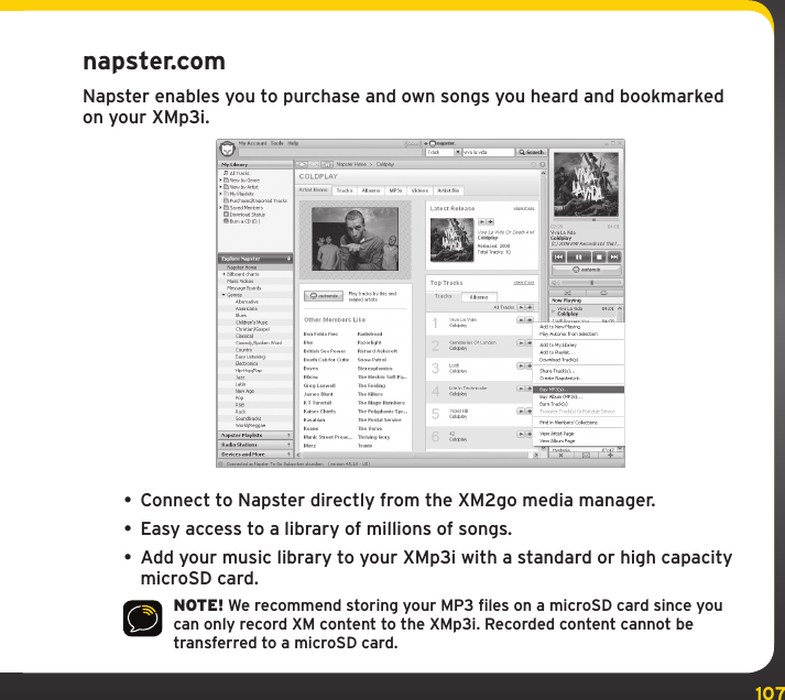 107Using your XMp3i with a PCnapster.comNapster enables you to purchase and own songs you heard and bookmarked on your XMp3i.• Connect to Napster directly from the XM2go media manager. • Easy access to a library of millions of songs.• Add your music library to your XMp3i with a standard or high capacity microSD card.NOTE! We recommend storing your MP3 files on a microSD card since you can only record XM content to the XMp3i. Recorded content cannot be transferred to a microSD card.