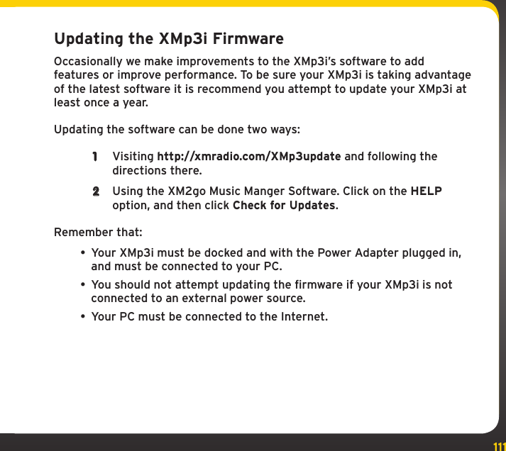 111Using your XMp3i with a PCUpdating the XMp3i FirmwareOccasionally we make improvements to the XMp3i’s software to add features or improve performance. To be sure your XMp3i is taking advantage of the latest software it is recommend you attempt to update your XMp3i at least once a year.Updating the software can be done two ways: 1  Visiting http://xmradio.com/XMp3update and following the directions there.2  Using the XM2go Music Manger Software. Click on the HELP option, and then click Check for Updates.Remember that:• Your XMp3i must be docked and with the Power Adapter plugged in, and must be connected to your PC. • You should not attempt updating the firmware if your XMp3i is not connected to an external power source.• Your PC must be connected to the Internet.