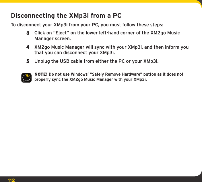 112Disconnecting the XMp3i from a PCTo disconnect your XMp3i from your PC, you must follow these steps:3  Click on “Eject” on the lower left-hand corner of the XM2go Music Manager screen. 4  XM2go Music Manager will sync with your XMp3i, and then inform you that you can disconnect your XMp3i.5  Unplug the USB cable from either the PC or your XMp3i.NOTE! Do not use Windows’ “Safely Remove Hardware” button as it does not properly sync the XM2go Music Manager with your XMp3i.