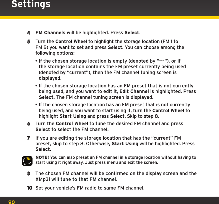 904  FM Channels will be highlighted. Press Select.5  Turn the Control Wheel to highlight the storage location (FM 1 toFM 5) you want to set and press Select. You can choose among the following options:•If the chosen storage location is empty (denoted by “---“), or if the storage location contains the FM preset currently being used (denoted by “current”), then the FM channel tuning screen is displayed.•If the chosen storage location has an FM preset that is not currently being used, and you want to edit it, Edit Channel is highlighted. Press Select. The FM channel tuning screen is displayed. •If the chosen storage location has an FM preset that is not currently being used, and you want to start using it, turn the Control Wheel to highlight Start Using and press Select. Skip to step 8. 6  Turn the Control Wheel to tune the desired FM channel and press Select to select the FM channel.7  If you are editing the storage location that has the “current” FM preset, skip to step 8. Otherwise, Start Using will be highlighted. Press Select.NOTE! You can also preset an FM channel in a storage location without having to start using it right away. Just press menu and exit the screen.8  The chosen FM channel will be confirmed on the display screen and the XMp3i will tune to that FM channel.10  Set your vehicle’s FM radio to same FM channel.Settings