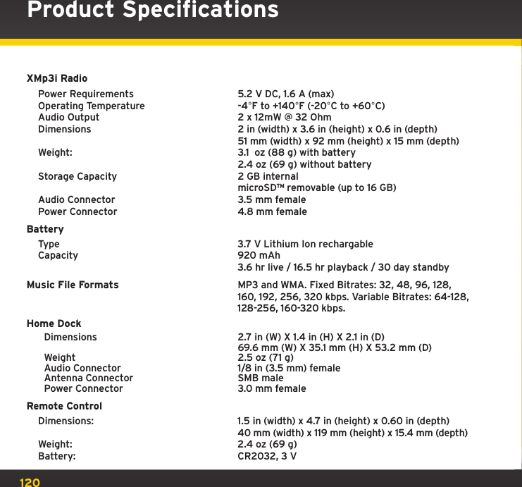 120Product SpecificationsXMp3i Radio Power Requirements  5.2 V DC, 1.6 A (max)  Operating Temperature  -4°F to +140°F (-20°C to +60°C)  Audio Output  2 x 12mW @ 32 Ohm  Dimensions   2 in (width) x 3.6 in (height) x 0.6 in (depth)     51 mm (width) x 92 mm (height) x 15 mm (depth)   Weight:  3.1  oz (88 g) with battery     2.4 oz (69 g) without battery    Storage Capacity  2 GB internal     microSD™ removable (up to 16 GB)   Audio Connector  3.5 mm female   Power Connector  4.8 mm femaleBattery  Type  3.7 V Lithium Ion rechargable   Capacity  920 mAh     3.6 hr live / 16.5 hr playback / 30 day standbyMusic File Formats  MP3 and WMA. Fixed Bitrates: 32, 48, 96, 128,    160, 192, 256, 320 kbps. Variable Bitrates: 64-128,      128-256, 160-320 kbps.Home Dock  Dimensions     2.7 in (W) X 1.4 in (H) X 2.1 in (D)       69.6 mm (W) X 35.1 mm (H) X 53.2 mm (D)  Weight    2.5 oz (71 g)  Audio Connector    1/8 in (3.5 mm) female  Antenna Connector    SMB male   Power Connector    3.0 mm femaleRemote Control  Dimensions:  1.5 in (width) x 4.7 in (height) x 0.60 in (depth)     40 mm (width) x 119 mm (height) x 15.4 mm (depth)   Weight:  2.4 oz (69 g)   Battery:  CR2032, 3 V