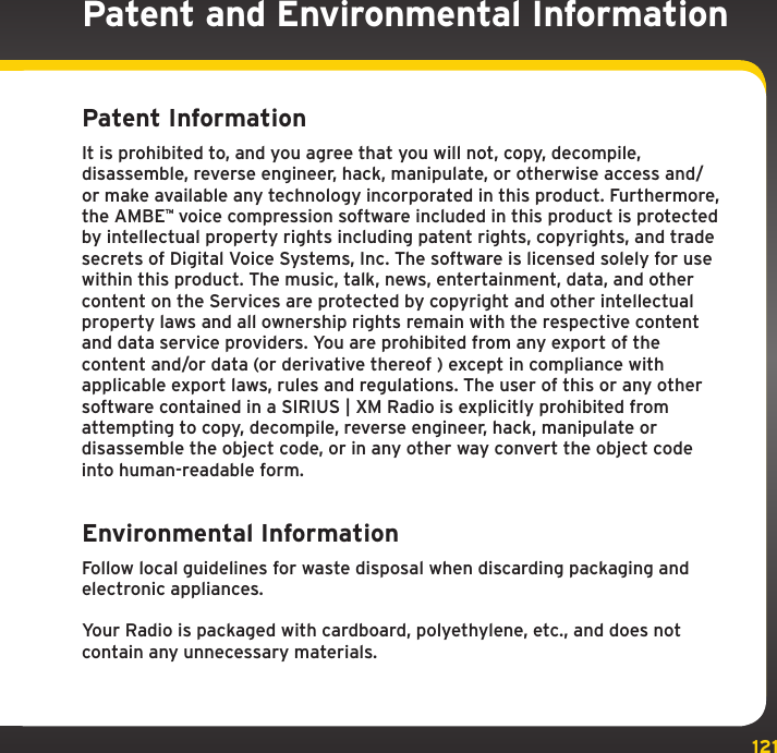 121Patent and Environmental InformationPatent Information It is prohibited to, and you agree that you will not, copy, decompile, disassemble, reverse engineer, hack, manipulate, or otherwise access and/or make available any technology incorporated in this product. Furthermore, the AMBE™ voice compression software included in this product is protected by intellectual property rights including patent rights, copyrights, and trade secrets of Digital Voice Systems, Inc. The software is licensed solely for use within this product. The music, talk, news, entertainment, data, and other content on the Services are protected by copyright and other intellectual property laws and all ownership rights remain with the respective content and data service providers. You are prohibited from any export of the content and/or data (or derivative thereof ) except in compliance with applicable export laws, rules and regulations. The user of this or any other software contained in a SIRIUS | XM Radio is explicitly prohibited from attempting to copy, decompile, reverse engineer, hack, manipulate or disassemble the object code, or in any other way convert the object code into human-readable form.Environmental Information Follow local guidelines for waste disposal when discarding packaging and electronic appliances.Your Radio is packaged with cardboard, polyethylene, etc., and does not contain any unnecessary materials.