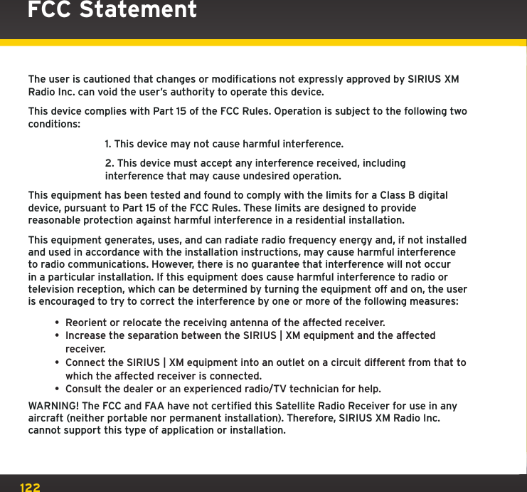 122The user is cautioned that changes or modifications not expressly approved by SIRIUS XM Radio Inc. can void the user’s authority to operate this device.This device complies with Part 15 of the FCC Rules. Operation is subject to the following two conditions:  1. This device may not cause harmful interference.  2. This device must accept any interference received, including   interference that may cause undesired operation.This equipment has been tested and found to comply with the limits for a Class B digital device, pursuant to Part 15 of the FCC Rules. These limits are designed to provide reasonable protection against harmful interference in a residential installation.This equipment generates, uses, and can radiate radio frequency energy and, if not installed and used in accordance with the installation instructions, may cause harmful interference to radio communications. However, there is no guarantee that interference will not occur in a particular installation. If this equipment does cause harmful interference to radio or television reception, which can be determined by turning the equipment off and on, the user is encouraged to try to correct the interference by one or more of the following measures:• Reorient or relocate the receiving antenna of the affected receiver.• Increase the separation between the SIRIUS | XM equipment and the affected receiver.• Connect the SIRIUS | XM equipment into an outlet on a circuit different from that to which the affected receiver is connected.• Consult the dealer or an experienced radio/TV technician for help.WARNING! The FCC and FAA have not certified this Satellite Radio Receiver for use in any aircraft (neither portable nor permanent installation). Therefore, SIRIUS XM Radio Inc. cannot support this type of application or installation.FCC Statement 