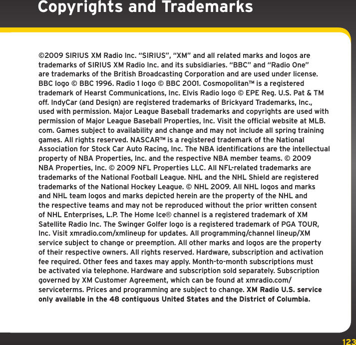 123©2009 SIRIUS XM Radio Inc. “SIRIUS”, “XM” and all related marks and logos are trademarks of SIRIUS XM Radio Inc. and its subsidiaries. “BBC” and “Radio One” are trademarks of the British Broadcasting Corporation and are used under license. BBC logo © BBC 1996. Radio 1 logo © BBC 2001. Cosmopolitan™ is a registered trademark of Hearst Communications, Inc. Elvis Radio logo © EPE Reg. U.S. Pat &amp; TM off. IndyCar (and Design) are registered trademarks of Brickyard Trademarks, Inc., used with permission. Major League Baseball trademarks and copyrights are used with permission of Major League Baseball Properties, Inc. Visit the official website at MLB.com. Games subject to availability and change and may not include all spring training games. All rights reserved. NASCAR™ is a registered trademark of the National Association for Stock Car Auto Racing, Inc. The NBA identifications are the intellectual property of NBA Properties, Inc. and the respective NBA member teams. © 2009 NBA Properties, Inc. © 2009 NFL Properties LLC. All NFL-related trademarks are trademarks of the National Football League. NHL and the NHL Shield are registered trademarks of the National Hockey League. © NHL 2009. All NHL logos and marks and NHL team logos and marks depicted herein are the property of the NHL and the respective teams and may not be reproduced without the prior written consent of NHL Enterprises, L.P. The Home Ice® channel is a registered trademark of XM Satellite Radio Inc. The Swinger Golfer logo is a registered trademark of PGA TOUR, Inc. Visit xmradio.com/xmlineup for updates. All programming/channel lineup/XM service subject to change or preemption. All other marks and logos are the property of their respective owners. All rights reserved. Hardware, subscription and activation fee required. Other fees and taxes may apply. Month-to-month subscriptions must be activated via telephone. Hardware and subscription sold separately. Subscription governed by XM Customer Agreement, which can be found at xmradio.com/serviceterms. Prices and programming are subject to change. XM Radio U.S. service only available in the 48 contiguous United States and the District of Columbia. Copyrights and Trademarks