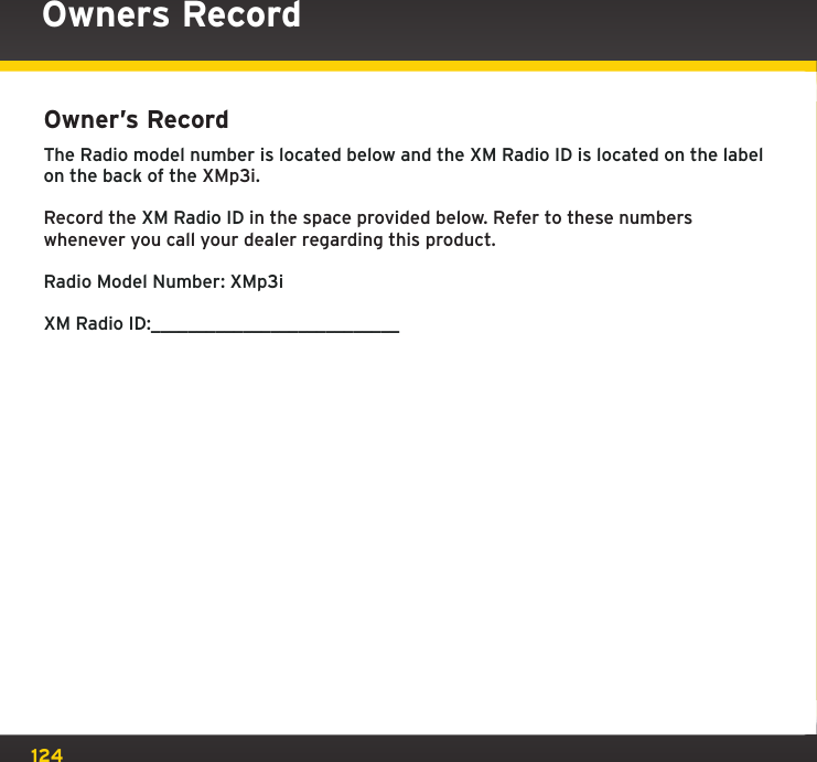 124Owner’s Record The Radio model number is located below and the XM Radio ID is located on the label on the back of the XMp3i.Record the XM Radio ID in the space provided below. Refer to these numbers whenever you call your dealer regarding this product.Radio Model Number: XMp3iXM Radio ID:___________________________Owners Record