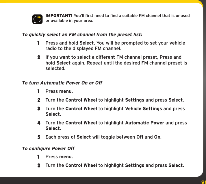 91IMPORTANT! You’ll first need to find a suitable FM channel that is unused or available in your area. To quickly select an FM channel from the preset list:1  Press and hold Select. You will be prompted to set your vehicle radio to the displayed FM channel.2  If you want to select a different FM channel preset, Press and hold Select again. Repeat until the desired FM channel preset is selected.To turn Automatic Power On or Off1  Press menu.2  Turn the Control Wheel to highlight Settings and press Select.3  Turn the Control Wheel to highlight Vehicle Settings and press Select.4  Turn the Control Wheel to highlight Automatic Power and press Select.5  Each press of Select will toggle between Off and On.To configure Power Off1  Press menu.2  Turn the Control Wheel to highlight Settings and press Select.Settings