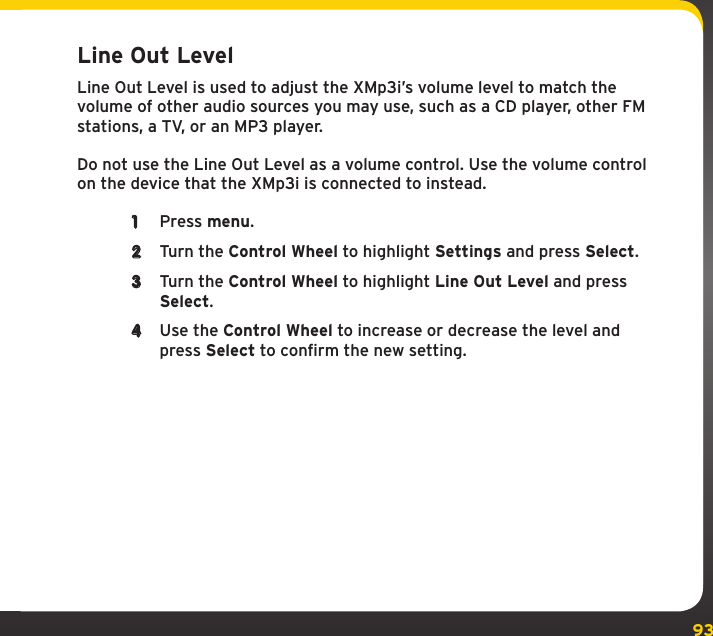 93Line Out LevelLine Out Level is used to adjust the XMp3i’s volume level to match the volume of other audio sources you may use, such as a CD player, other FM stations, a TV, or an MP3 player.Do not use the Line Out Level as a volume control. Use the volume control on the device that the XMp3i is connected to instead.1  Press menu.2  Turn the Control Wheel to highlight Settings and press Select.3  Turn the Control Wheel to highlight Line Out Level and press Select.4  Use the Control Wheel to increase or decrease the level and press Select to confirm the new setting.Settings