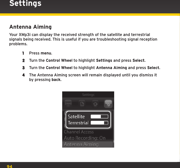 94SettingsAntenna AimingYour XMp3i can display the received strength of the satellite and terrestrial signals being received. This is useful if you are troubleshooting signal reception problems.1  Press menu.2  Turn the Control Wheel to highlight Settings and press Select.3  Turn the Control Wheel to highlight Antenna Aiming and press Select.4  The Antenna Aiming screen will remain displayed until you dismiss it by pressing back.