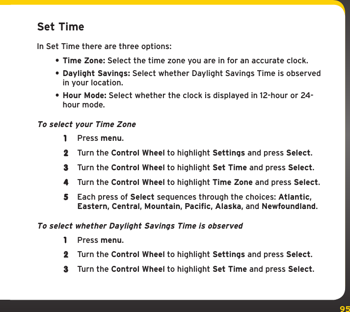 95SettingsSet TimeIn Set Time there are three options:• Time Zone: Select the time zone you are in for an accurate clock.• Daylight Savings: Select whether Daylight Savings Time is observed in your location.• Hour Mode: Select whether the clock is displayed in 12-hour or 24-hour mode.To select your Time Zone1  Press menu.2  Turn the Control Wheel to highlight Settings and press Select.3  Turn the Control Wheel to highlight Set Time and press Select.4  Turn the Control Wheel to highlight Time Zone and press Select.5  Each press of Select sequences through the choices: Atlantic, Eastern, Central, Mountain, Pacific, Alaska, and Newfoundland.To select whether Daylight Savings Time is observed1  Press menu.2  Turn the Control Wheel to highlight Settings and press Select.3  Turn the Control Wheel to highlight Set Time and press Select.