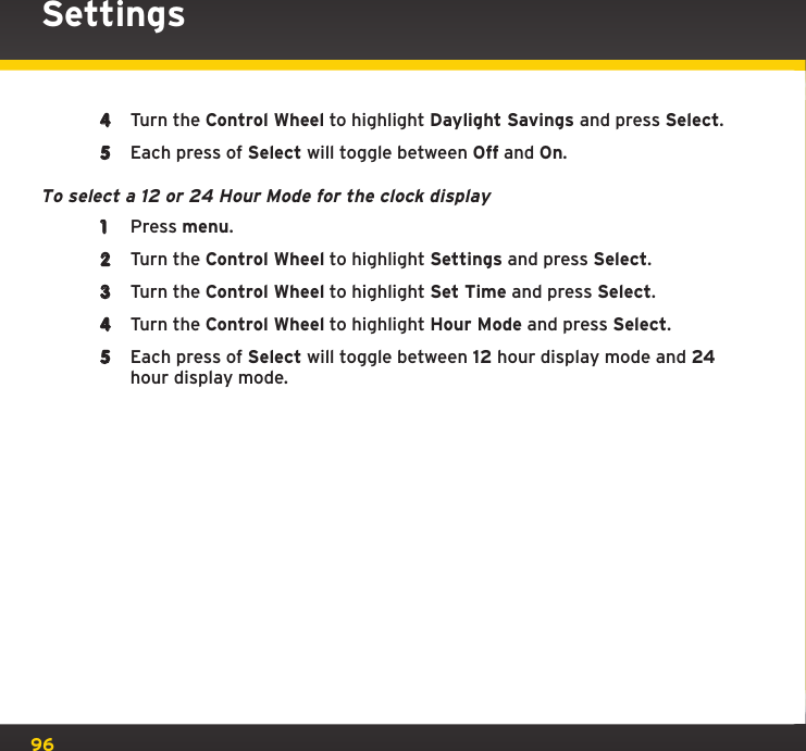 96Settings4  Turn the Control Wheel to highlight Daylight Savings and press Select.5  Each press of Select will toggle between Off and On.To select a 12 or 24 Hour Mode for the clock display1  Press menu.2  Turn the Control Wheel to highlight Settings and press Select.3  Turn the Control Wheel to highlight Set Time and press Select.4  Turn the Control Wheel to highlight Hour Mode and press Select.5  Each press of Select will toggle between 12 hour display mode and 24 hour display mode.