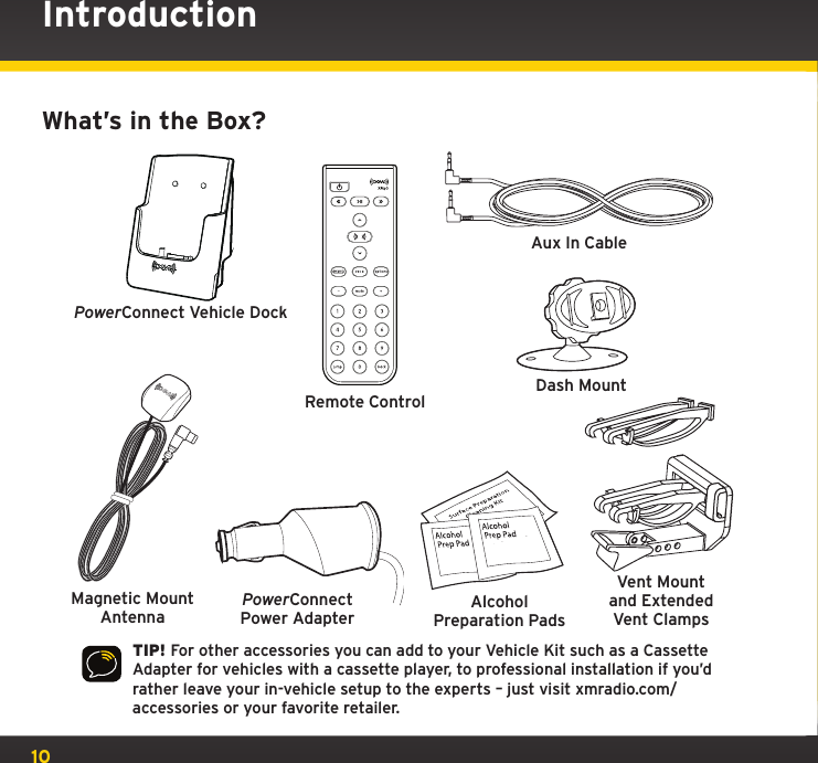 10IntroductionWhat’s in the Box?TIP! For other accessories you can add to your Vehicle Kit such as a Cassette Adapter for vehicles with a cassette player, to professional installation if you’d rather leave your in-vehicle setup to the experts – just visit xmradio.com/accessories or your favorite retailer.Magnetic Mount AntennaRemote ControlAlcohol Preparation PadsPowerConnectPower AdapterAux In CableDash MountPowerConnect Vehicle DockVent Mount and Extended Vent Clamps