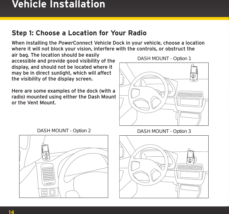 14Step 1: Choose a Location for Your RadioWhen installing the PowerConnect Vehicle Dock in your vehicle, choose a location where it will not block your vision, interfere with the controls, or obstruct the air bag. The location should be easily accessible and provide good visibility of the display, and should not be located where it may be in direct sunlight, which will affect the visibility of the display screen.Here are some examples of the dock (with a radio) mounted using either the Dash Mount or the Vent Mount.DASH MOUNT - Option 1DASH MOUNT - Option 3Vehicle InstallationDASH MOUNT - Option 2