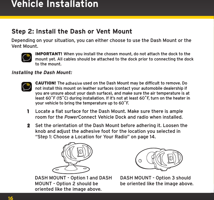 16Vehicle InstallationStep 2: Install the Dash or Vent MountDepending on your situation, you can either choose to use the Dash Mount or the Vent Mount.IMPORTANT! When you install the chosen mount, do not attach the dock to the mount yet. All cables should be attached to the dock prior to connecting the dock to the mount.Installing the Dash Mount:CAUTION! The   used on the Dash Mount may be difficult to remove. Do not install this mount on leather surfaces (contact your automobile dealership if you are unsure about your dash surface), and make sure the air temperature is at least 60ûF (15ûC) during installation. If it’s not at least 60ûF, turn on the heater in your vehicle to bring the temperature up to 60ûF.1  Locate a flat surface for the Dash Mount. Make sure there is ample room for the PowerConnect Vehicle Dock and  radio when installed.2  Set the orientation of the Dash Mount before adhering it. Loosen the knob and adjust the adhesive foot for the location you selected in “Step 1: Choose a Location for Your Radio” on page 14.DASH MOUNT - Option 1 and DASH MOUNT - Option 2 should be oriented like the image above.DASH MOUNT - Option 3 should be oriented like the image above.