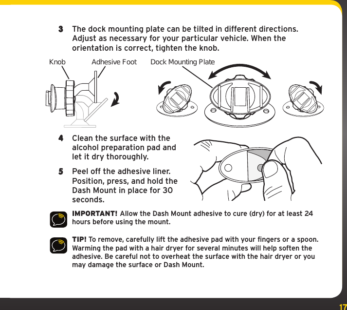 173  The dock mounting plate can be tilted in different directions. Adjust as necessary for your particular vehicle. When the orientation is correct, tighten the knob.4  Clean the surface with the alcohol preparation pad and let it dry thoroughly.5  Peel off the adhesive liner. Position, press, and hold the Dash Mount in place for 30 seconds.IMPORTANT! Allow the Dash Mount adhesive to cure (dry) for at least 24 hours before using the mount. TIP! To remove, carefully lift the adhesive pad with your fingers or a spoon. Warming the pad with a hair dryer for several minutes will help soften the adhesive. Be careful not to overheat the surface with the hair dryer or you may damage the surface or Dash Mount.Knob Adhesive Foot Dock Mounting Plate