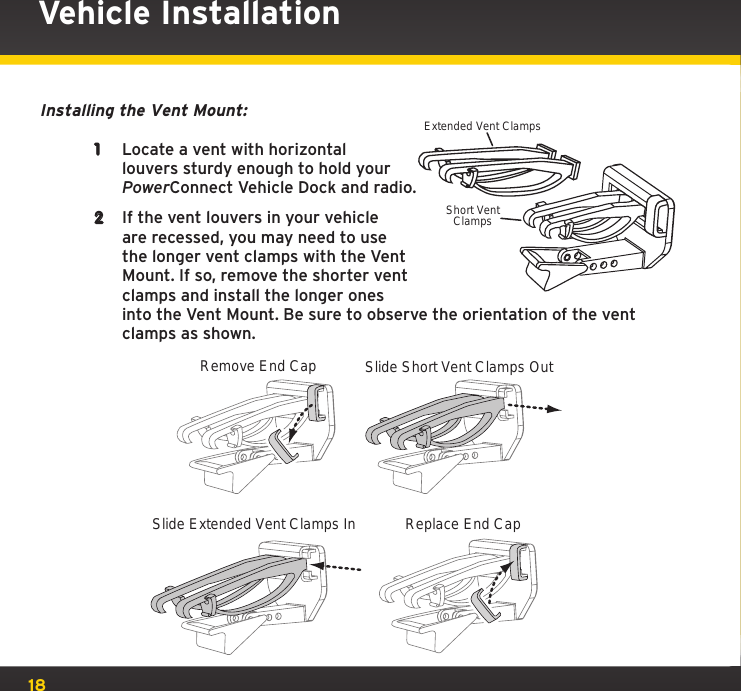 18Vehicle InstallationInstalling the Vent Mount:1  Locate a vent with horizontal louvers sturdy enough to hold your PowerConnect Vehicle Dock and radio.2  If the vent louvers in your vehicle are recessed, you may need to use the longer vent clamps with the Vent Mount. If so, remove the shorter vent clamps and install the longer ones into the Vent Mount. Be sure to observe the orientation of the vent clamps as shown.Slide Short Vent Clamps OutRemove End CapSlide Extended Vent Clamps In Replace End CapExtended Vent ClampsShort VentClamps