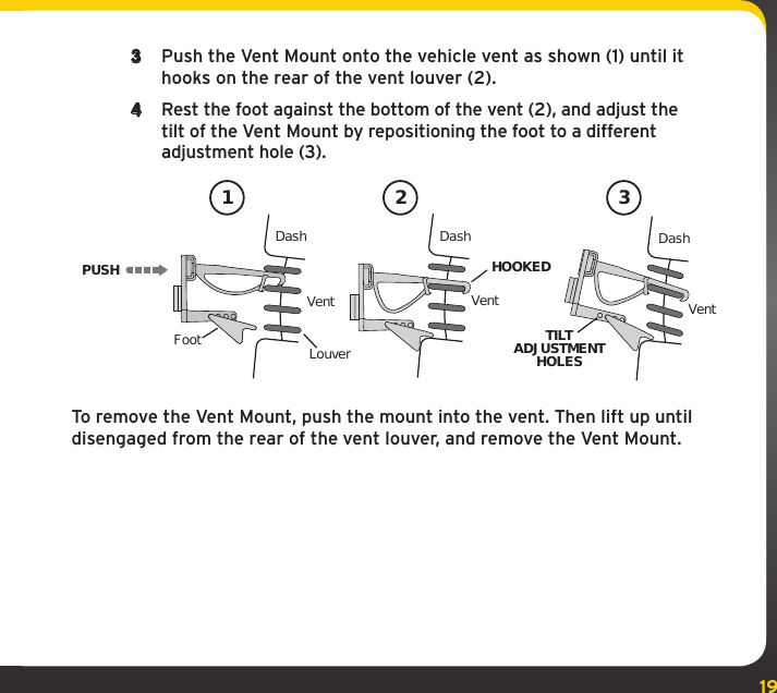 193  Push the Vent Mount onto the vehicle vent as shown (1) until it hooks on the rear of the vent louver (2).4  Rest the foot against the bottom of the vent (2), and adjust the tilt of the Vent Mount by repositioning the foot to a different adjustment hole (3).To remove the Vent Mount, push the mount into the vent. Then lift up until disengaged from the rear of the vent louver, and remove the Vent Mount.PUSHDashVentLouverFootVent VentDash DashHOOKEDTILTADJUSTMENTHOLES1 2 3