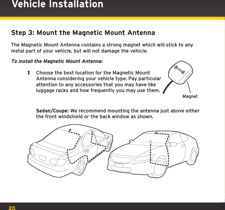 20Step 3: Mount the Magnetic Mount AntennaThe Magnetic Mount Antenna contains a strong magnet which will stick to any metal part of your vehicle, but will not damage the vehicle.To install the Magnetic Mount Antenna:1  Choose the best location for the Magnetic Mount Antenna considering your vehicle type. Pay particular attention to any accessories that you may have like luggage racks and how frequently you may use them.   Sedan/Coupe: We recommend mounting the antenna just above either the front windshield or the back window as shown.Vehicle InstallationMagnet