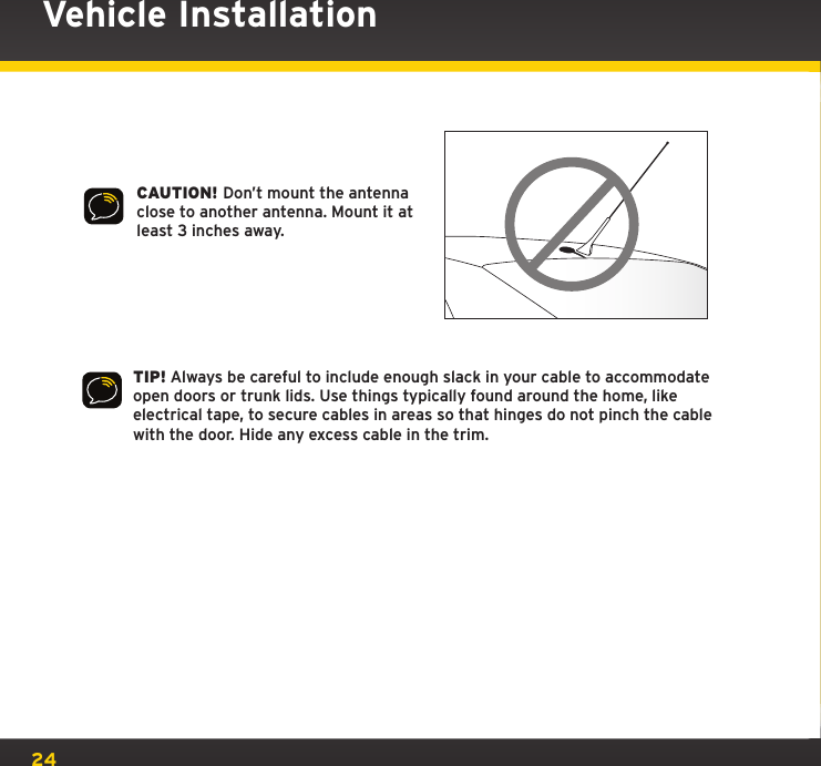 24CAUTION! Don’t mount the antenna close to another antenna. Mount it at least 3 inches away.Vehicle InstallationTIP! Always be careful to include enough slack in your cable to accommodate open doors or trunk lids. Use things typically found around the home, like electrical tape, to secure cables in areas so that hinges do not pinch the cable with the door. Hide any excess cable in the trim.