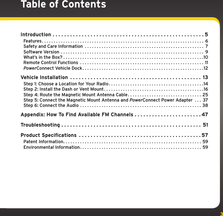 3Table of ContentsIntroduction ....................................................5Features .................................................................... 6Safety and Care Information .................................................. 7Software Version ............................................................9What’s in the Box? ...........................................................10Remote Control Functions ....................................................11PowerConnect Vehicle Dock ...................................................12Vehicle Installation ............................................. 13Step 1: Choose a Location for Your Radio . . . . . . . . . . . . . . . . . . . . . . . . . . . . . . . . . . . . . . . .14Step 2: Install the Dash or Vent Mount . . . . . . . . . . . . . . . . . . . . . . . . . . . . . . . . . . . . . . . . . .16Step 4: Route the Magnetic Mount Antenna Cable . . . . . . . . . . . . . . . . . . . . . . . . . . . . . . . 25Step 5: Connect the Magnetic Mount Antenna and PowerConnect Power Adapter  . . . 37Step 6: Connect the Audio ...................................................38Appendix: How To Find Available FM Channels . . . . . . . . . . . . . . . . . . . . . . . 47Troubleshooting ................................................ 51Product Specifications ..........................................57Patent Information ..........................................................59Environmental Information ...................................................59