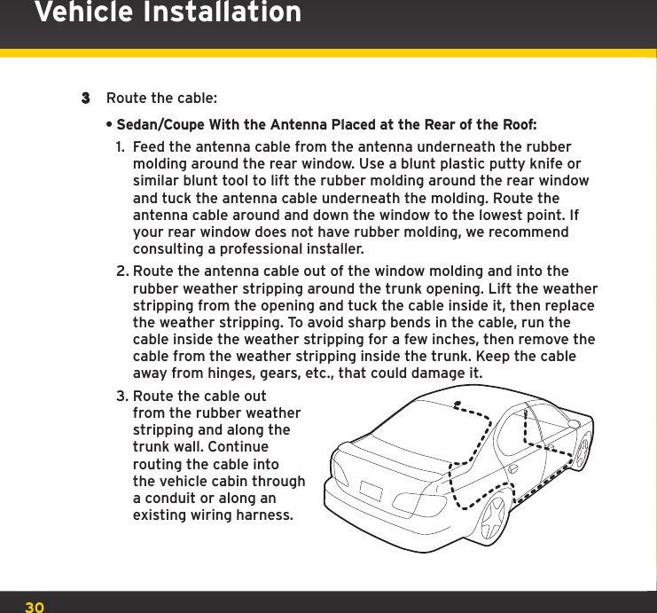 303  Route the cable:•Sedan/Coupe With the Antenna Placed at the Rear of the Roof:1.  Feed the antenna cable from the antenna underneath the rubber molding around the rear window. Use a blunt plastic putty knife or similar blunt tool to lift the rubber molding around the rear window and tuck the antenna cable underneath the molding. Route the antenna cable around and down the window to the lowest point. If your rear window does not have rubber molding, we recommend consulting a professional installer.2. Route the antenna cable out of the window molding and into the rubber weather stripping around the trunk opening. Lift the weather stripping from the opening and tuck the cable inside it, then replace the weather stripping. To avoid sharp bends in the cable, run the cable inside the weather stripping for a few inches, then remove the cable from the weather stripping inside the trunk. Keep the cable away from hinges, gears, etc., that could damage it.3. Route the cable out from the rubber weather stripping and along the trunk wall. Continue routing the cable into the vehicle cabin through a conduit or along an existing wiring harness.Vehicle Installation