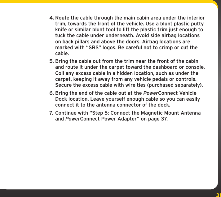 314. Route the cable through the main cabin area under the interior trim, towards the front of the vehicle. Use a blunt plastic putty knife or similar blunt tool to lift the plastic trim just enough to tuck the cable under underneath. Avoid side airbag locations on back pillars and above the doors. Airbag locations are marked with “SRS” logos. Be careful not to crimp or cut the cable.5. Bring the cable out from the trim near the front of the cabin and route it under the carpet toward the dashboard or console. Coil any excess cable in a hidden location, such as under the carpet, keeping it away from any vehicle pedals or controls. Secure the excess cable with wire ties (purchased separately).6. Bring the end of the cable out at the PowerConnect Vehicle Dock location. Leave yourself enough cable so you can easily connect it to the antenna connector of the dock.7.  Continue with “Step 5: Connect the Magnetic Mount Antenna and PowerConnect Power Adapter” on page 37.